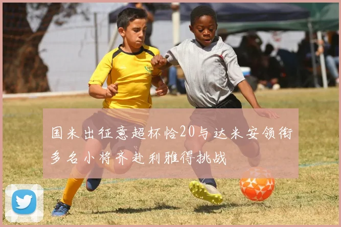 国米出征意超杯恰20与达米安领衔多名小将齐赴利雅得挑战