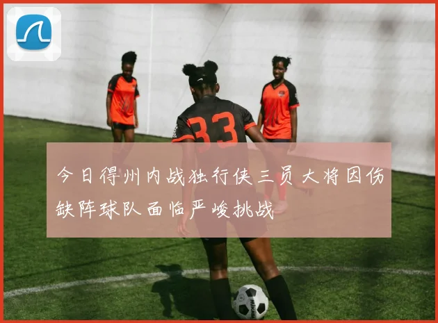 今日得州内战独行侠三员大将因伤缺阵球队面临严峻挑战