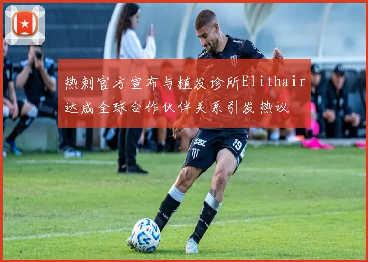 热刺官方宣布与植发诊所Elithair达成全球合作伙伴关系引发热议