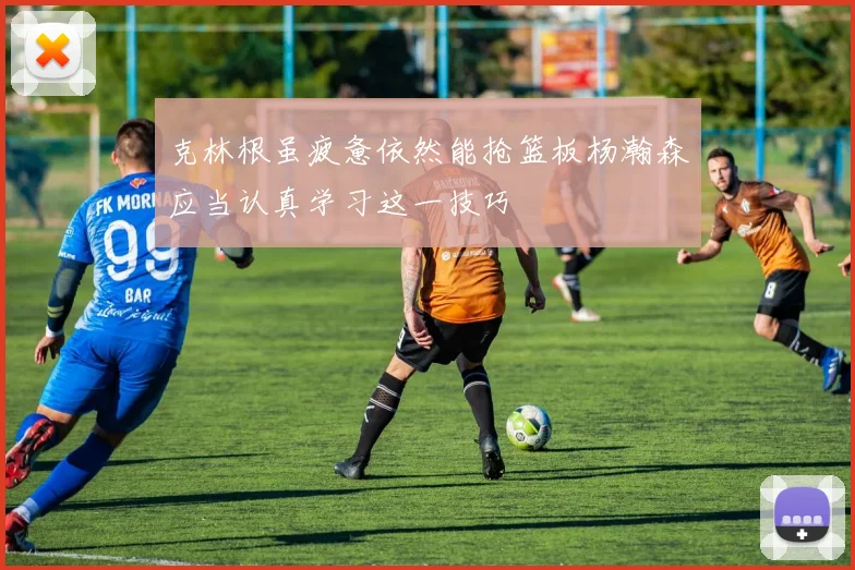 克林根虽疲惫依然能抢篮板杨瀚森应当认真学习这一技巧