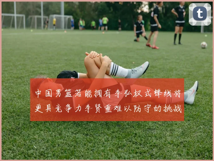 中国男篮若能拥有李弘权式锋线将更具竞争力李贤重难以防守的挑战