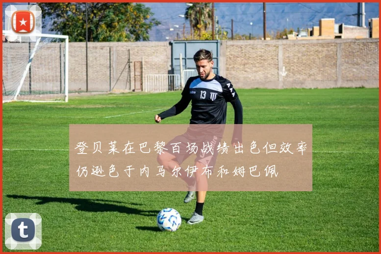 登贝莱在巴黎百场战绩出色但效率仍逊色于内马尔伊布和姆巴佩