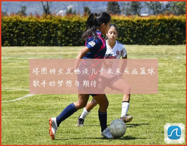 塔图姆女友畅谈儿子未来或成篮球歌手的梦想与期待