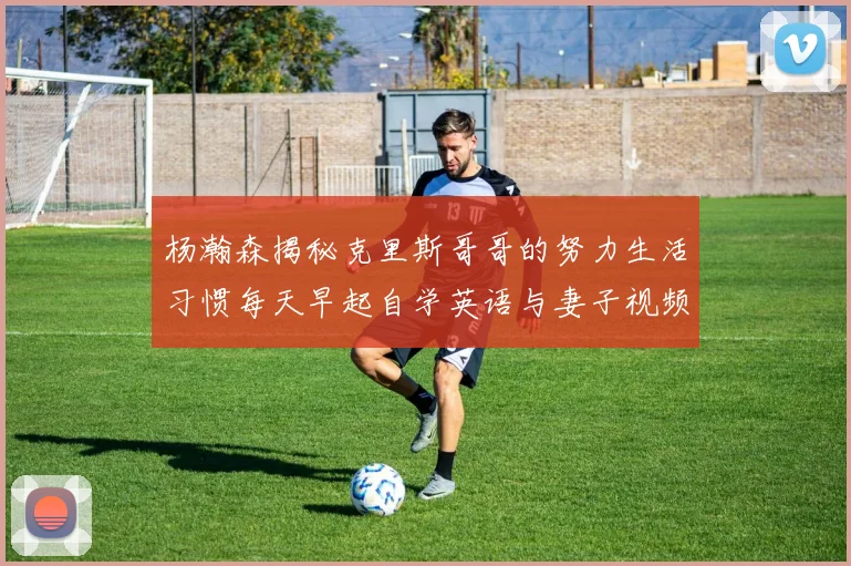 杨瀚森揭秘克里斯哥哥的努力生活习惯每天早起自学英语与妻子视频通话