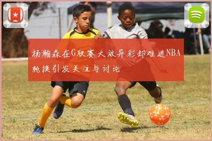 杨瀚森在G联赛大放异彩却难进NBA轮换引发关注与讨论