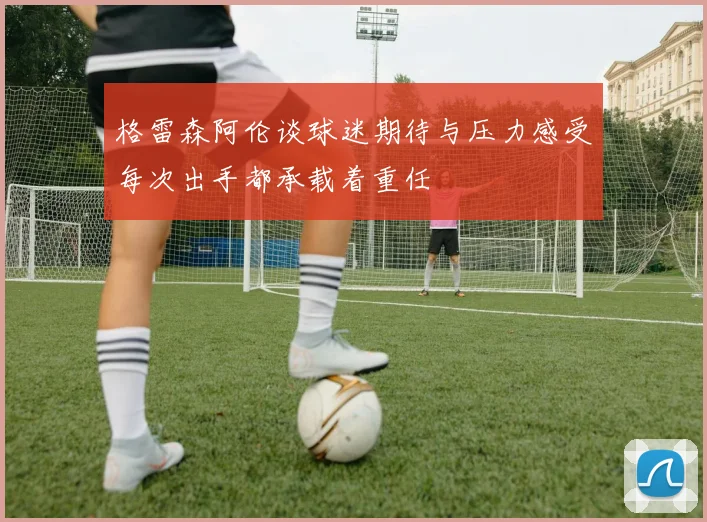格雷森阿伦谈球迷期待与压力感受每次出手都承载着重任