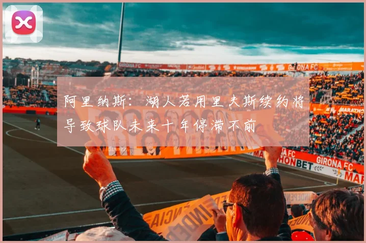 阿里纳斯：湖人若用里夫斯续约将导致球队未来十年停滞不前