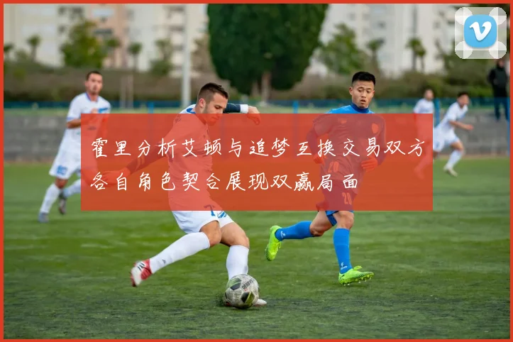 霍里分析艾顿与追梦互换交易双方各自角色契合展现双赢局面